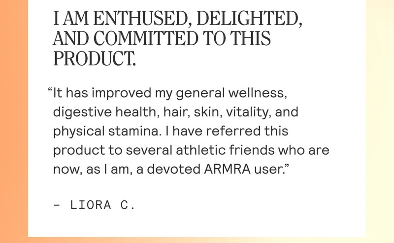 [ AM ENTHUSED, DELIGHTED, AND COMMITTED TO THIS PRODUCT.  “It has improved my general wellness, digestive health, hair, skin, vitality, and physical stamina. | have referred this product to several athletic friends who are now, as | am, a devoted ARMRA user.”  - LIORA C.