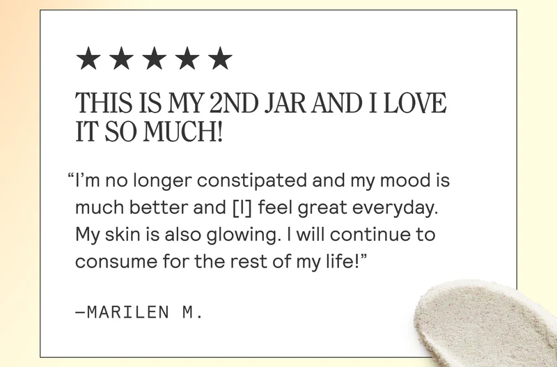 THIS IS MY 2ND JAR AND I LOVE IT SO MUCH! “I'm no longer constipated and my mood is much better and [1] feel great everyday. My skin is also glowing. | will continue to consume for the rest of my life!” And ~MARILEN M.