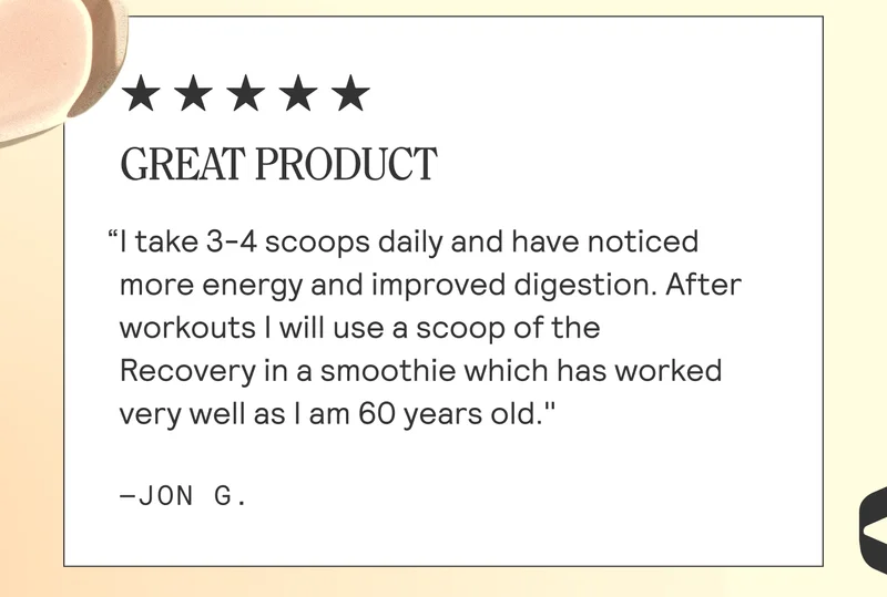 GREAT PRODUCT  “| take 3-4 scoops daily and have noticed more energy and improved digestion. After workouts | will use a scoop of the Recovery in a smoothie which has worked very well as | am 60 years old." -JON G.