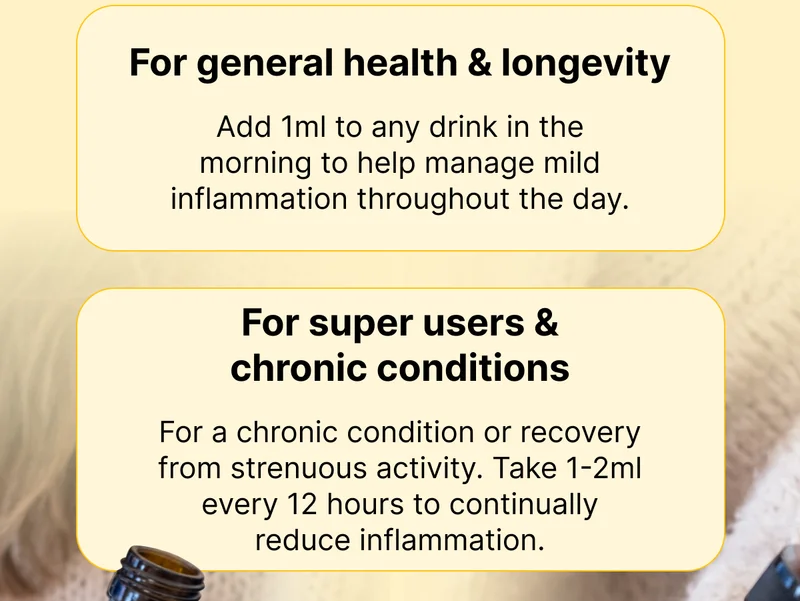✔️ For General Health & Longevity Add 1ml to any drink in the morning to help manage mild inflammation throughout the day.   ✔️ For Super Users & Chronic Conditions For a chronic condition or recovery from strenuous activity. Take 1-2ml every 12 hours to continually reduce inflammation.