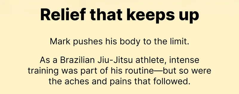 Relief that keeps up |  Mark pushes his body to the limit.   As a Brazilian Jiu-Jitsu athlete, intense training was part of his routine—but so were the aches and pains that followed.
