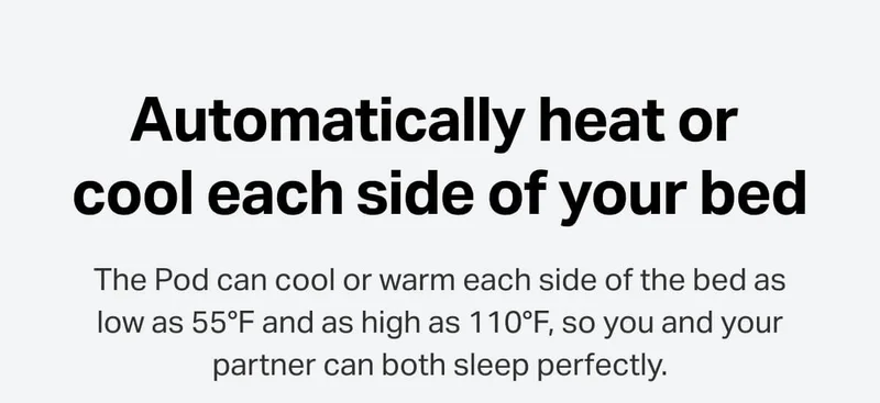 The Pod can cool or warm each side of the bed as low as 55°F and as high as 110°F, so you and your partner can both sleep perfectly.