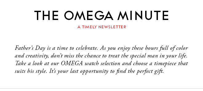 THE OMEGA MINUTE - A TIMELY NEWSLETTER - Father’s Day is a time to celebrate. As you enjoy these hours full of color and creativity, don’t miss the chance to treat the special man in your life. Take a look at our OMEGA watch selection and choose a timepiece that suits his style. It’s your last opportunity to find the perfect gift.