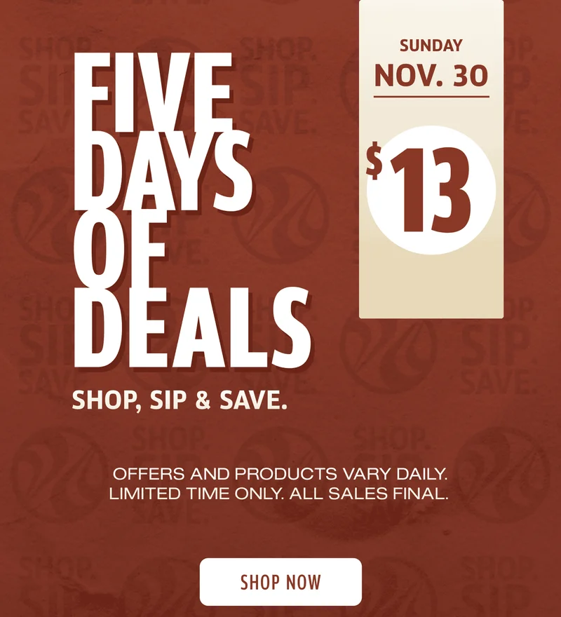 Five Days Of Deals | Shop, Sip, & Save | Sunday Nov 30 | $13 | Offers and products vary daily. Limited Time Only | All Sales Final | Shop Now