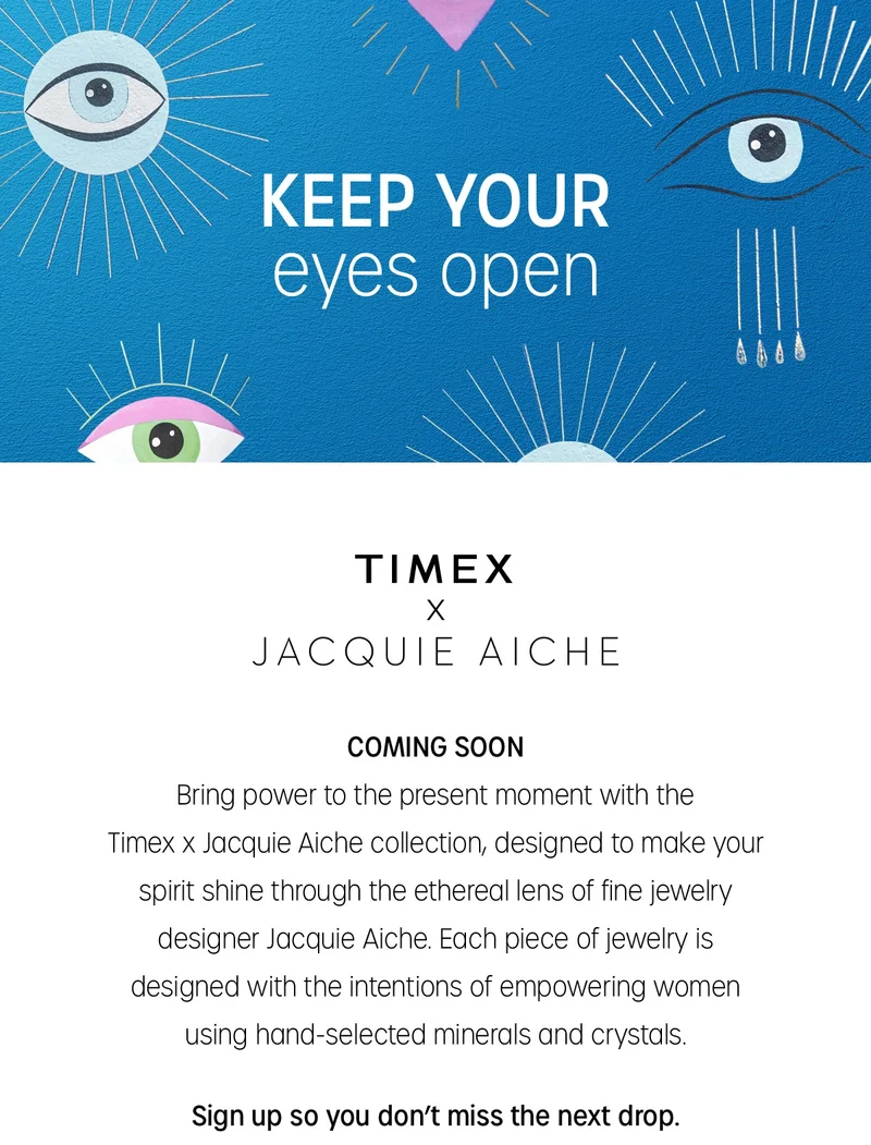 KEEP YOUR  eyes open | TIMEX X JACQUIE AICHE |  COMING SOON | Bring power to the present moment with the Timex x Jacquie Aiche collection, designed to make your spirit shine through the ethereal lens of the jewelry designer Jacquie Aiche. Each piece of jewelry is designed with the intentions of empowering women using hand-selected minerals and crystals. | Sign up so you don't miss the next drop | Notify Me | PAST JACQUIE AICHE SELL-OUTS | Every Jacquie Aiche creation is inspired by the endless beauty found in Mother Nature and is designed to  be a talisman of energy, empowering both men and women.