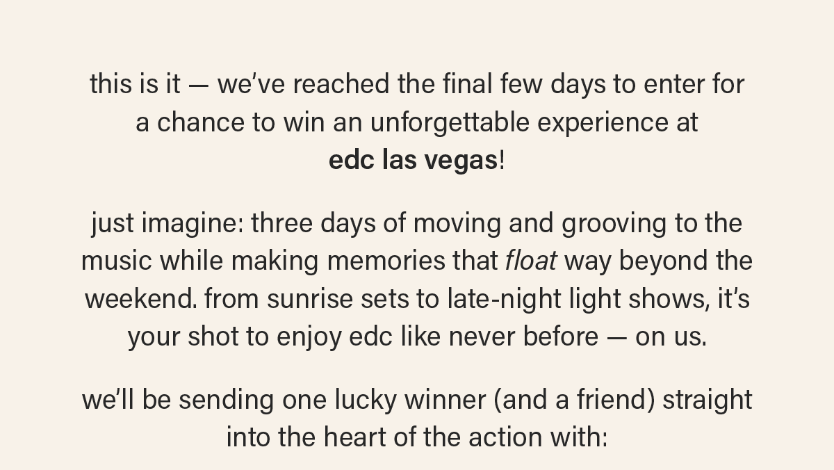 this is it — we’ve reached the final few days to enter for  a chance to win an unforgettable experience at  edc las vegas! just imagine: three days of moving and grooving to the music while making memories that float way beyond the weekend. from sunrise sets to late-night light shows, it’s your shot to enjoy edc like never before — on us. we’ll be sending one lucky winner (and a friend) straight  into the heart of the action with: