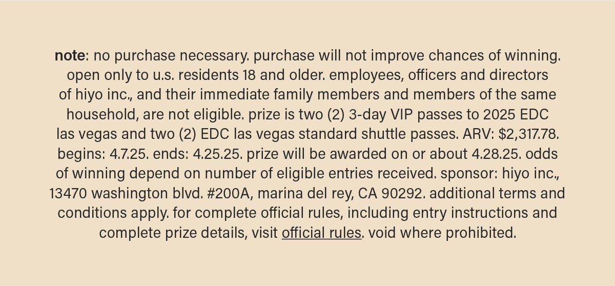 note: no purchase necessary. purchase will not improve chances of winning. open only to u.s. residents 18 and older. employees, officers and directors of hiyo inc., and their immediate family members and members of the same household, are not eligible. prize is two (2) 3-Day VIP passes to 2025 EDC las vegas and two (2) EDC las vegas standard shuttle passes. ARV: $2,317.78. begins: 4.7.25. ends: 4.25.25. prize will be awarded on or about 4.28.25. odds of winning depend on number of eligible entries received. sponsor: hiyo inc., 13470 washington blvd. #200A, marina del rey, CA 90292. additional terms and conditions apply. for complete official rules, including entry instructions and complete prize details, visit&nbsp;official rules (link). void where prohibited.