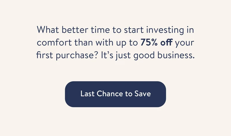 What better time to start investing in comfort than with up to 75% off your first purchase? It’s just good business.