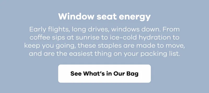 Window seat energy. Early flights, long drives, windows down. From coffee sips at sunrise to ice-cold hydration to keep you going, these staples are made to move, and are the easiest thing on your packing list. | See What's In Our Bag