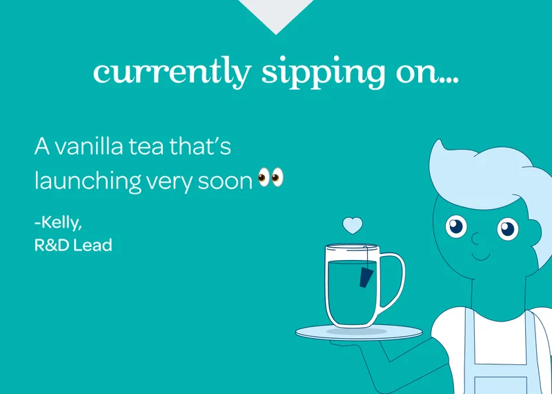 Currently sipping on… A vanilla tea that's launching very soon -Kelly, R&D Lead