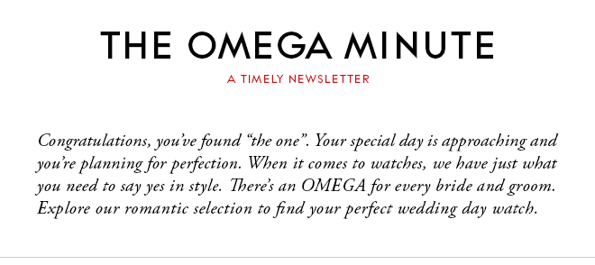 THE OMEGA MINUTE - A TIMELY NEWSLETTER - Congratulations, you’ve found “the one”. Your special day is approaching and you’re planning for perfection. When it comes to watches, we have just what you need to say yes in style. There’s an OMEGA for every bride and groom. Explore our romantic selection to find your perfect wedding day watch.