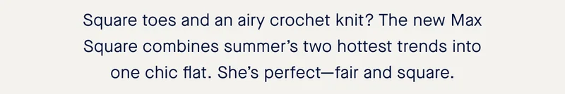 Square toes and an airy crochet knit? The new Max Square combines summer’s two hottest trends into one chic flat. She’s perfect—fair and square.