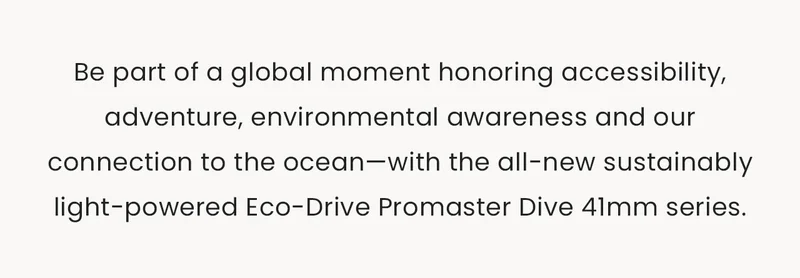 Be part of a global moment honoring accessibility, adventure, environmental awareness and our connection to the ocean—with the all-new sustainably light-powered Eco-Drive Promaster Dive 41mm series.