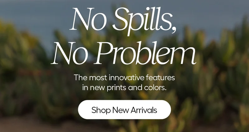 No Spills, No Problem. The most innovative features in new prints and colors. - Shop New Arrivals
