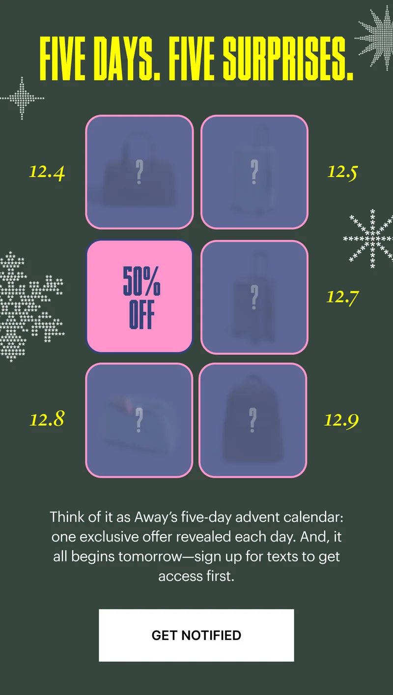 Five days. Five Surprises: Think of it as Away’s five-day advent calendar: one exclusive offer revealed each day. And, it all begins tomorrow—sign up for SMS to get access first.