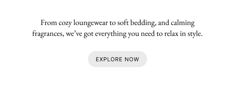 From cozy loungewear to soft bedding, and calming fragrances, we’ve got everything you need to relax in style.