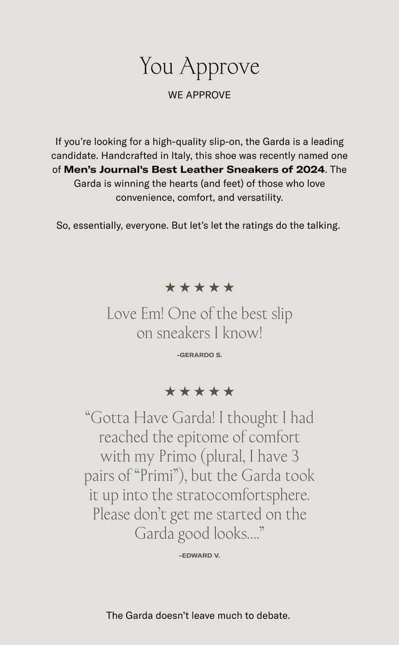 You Approve. We approve If you’re looking for a high-quality slip-on, the Garda is a leading candidate. Handcrafted in Italy, this shoe was recently named one of Men’s Journal's Best Leather Sneakers of 2024. The Garda is winning the hearts (and feet) of those who love convenience, comfort, and versatility.  So, essentially, everyone. But let’s let the ratings do the talking.&nbsp;Love Em! One of the best slip on sneakers I know! -GERARDO S. “Gotta Have Garda! I thought I had reached the epitome of comfort with my Primo (plural, I have 3 pairs of “Primi”), but the Garda took it up into the stratocomfortsphere. Please don’t get me started on the Garda good looks….” -Edward V. The Garda doesn’t leave much to debate.