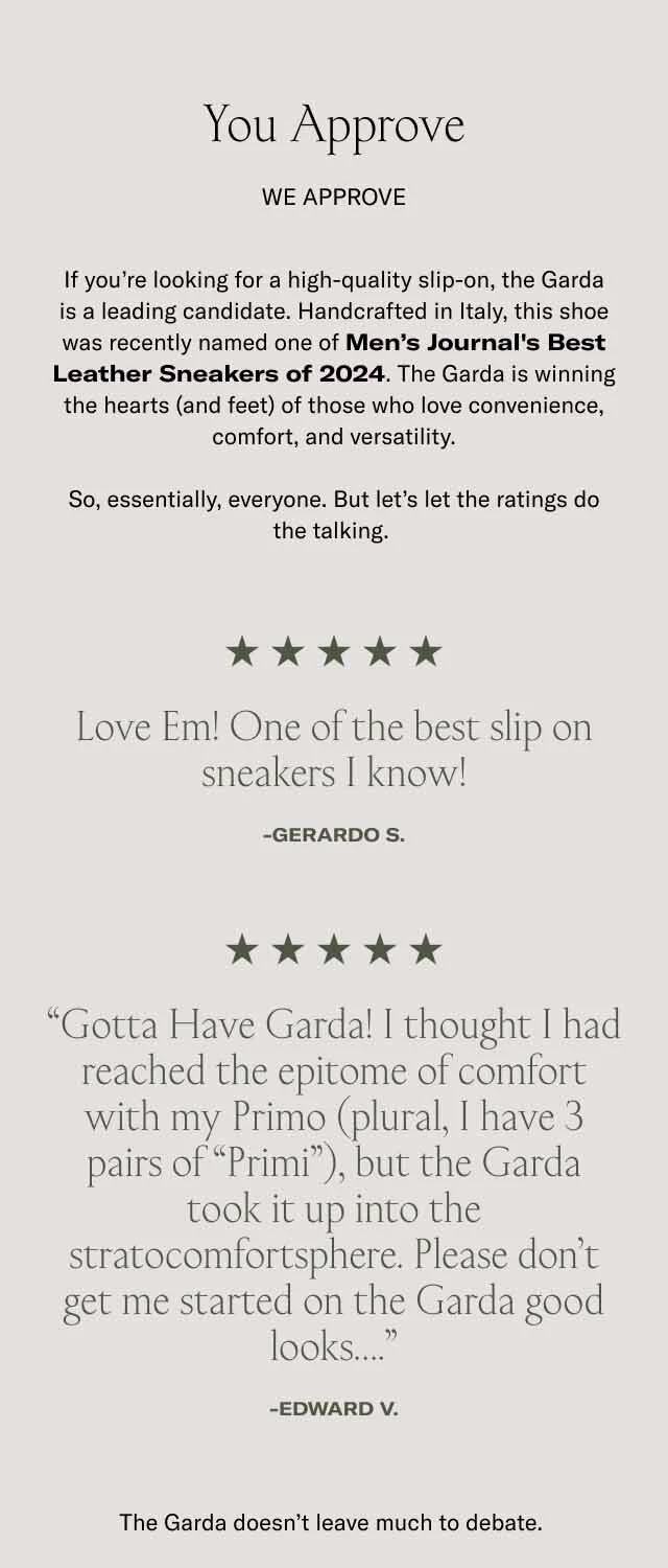You Approve. We approve If you’re looking for a high-quality slip-on, the Garda is a leading candidate. Handcrafted in Italy, this shoe was recently named one of Men’s Journal's Best Leather Sneakers of 2024. The Garda is winning the hearts (and feet) of those who love convenience, comfort, and versatility. So, essentially, everyone. But let’s let the ratings do the talking.&nbsp;Love Em! One of the best slip on sneakers I know! -GERARDO S. “Gotta Have Garda! I thought I had reached the epitome of comfort with my Primo (plural, I have 3 pairs of “Primi”), but the Garda took it up into the stratocomfortsphere. Please don’t get me started on the Garda good looks….” -Edward V. The Garda doesn’t leave much to debate.