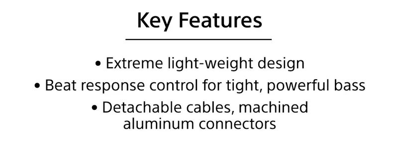 Key Features | • Extreme light-weight design • Beat response control for tight, powerful bass • Detachable cables, machined aluminum connectors