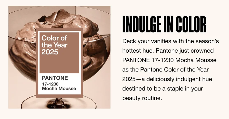 INDULGE IN COLOR. Deck your vanities with the season’s hottest hue. Pantone just crowned PANTONE 17-1230 Mocha Mousse as the Pantone Color of the Year 2025—a deliciously indulgent hue destined to be a staple in your beauty routine.