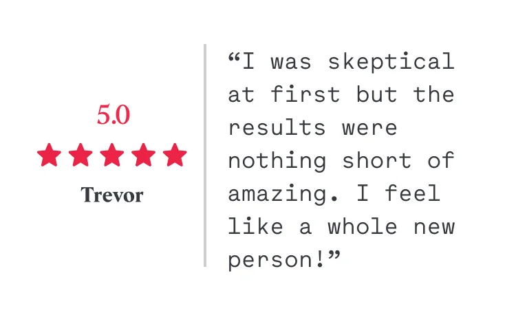 5/5 “I was skeptical at first but the results were nothing short of amazing. I feel like a whole new person!” Trevor