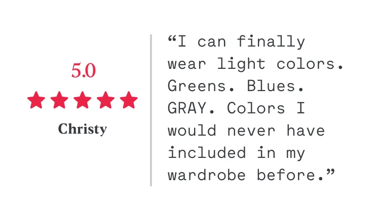 5/5 “I can finally wear light colors. Greens. Blues. GRAY. Colors I would never have included in my wardrobe before.” Christy