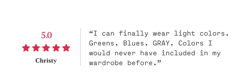 5/5 “I can finally wear light colors. Greens. Blues. GRAY. Colors I would never have included in my wardrobe before.” Christy