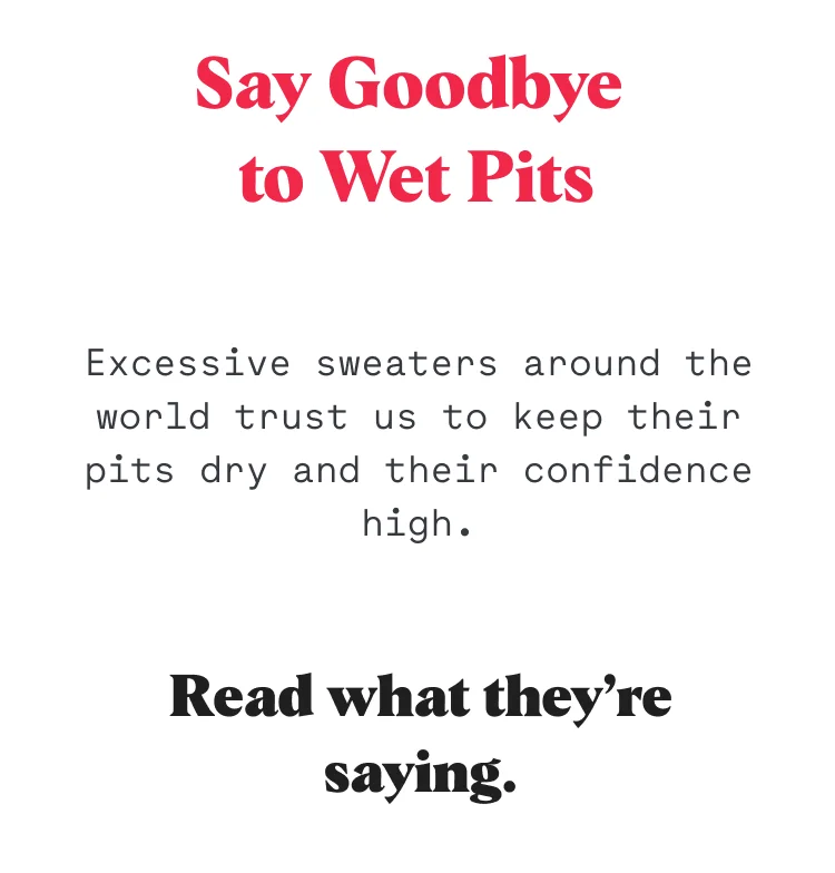Excessive sweaters around the world trust us to keep their pits dry and their confidence high. Read what they’re saying.