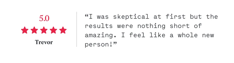 5/5 “I was skeptical at first but the results were nothing short of amazing. I feel like a whole new person!” Trevor
