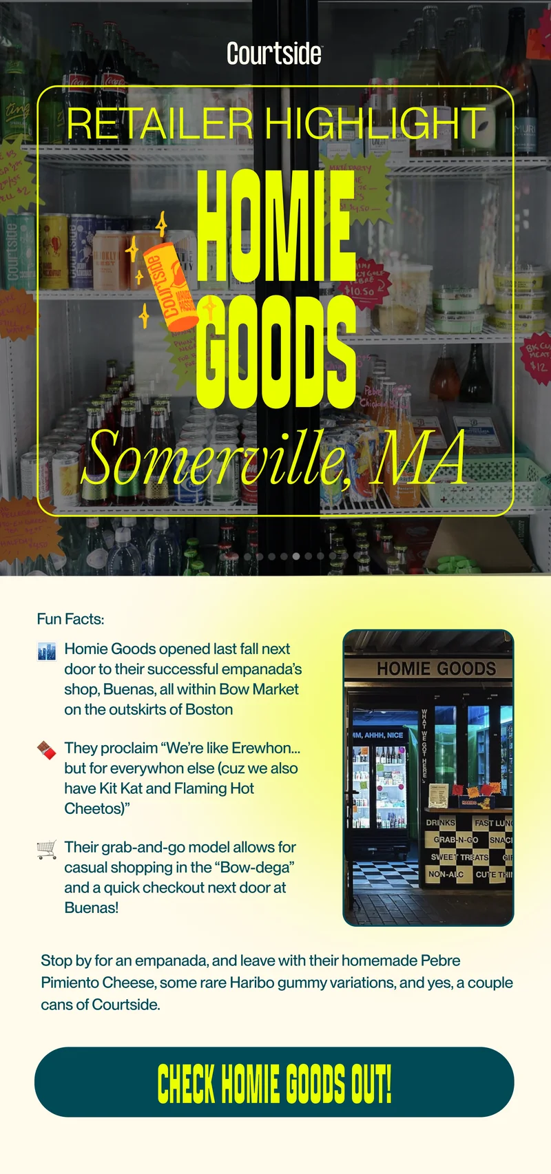 retailer highlight: Homie Goods in Somerville, MA. Homie Goods opened last fall next door to their successful empanada’s shop, Buenas, all within Bow Market on the outskirts of Boston. They proclaim “We’re like Erewhon…but for everywhon else (cuz we also have Kit Kat and Flaming Hot Cheetos)”. Their grab-and-go model allows for casual shopping in the “Bow-dega” and a quick checkout next door at Buenas! Stop by for an empanada, and leave with their homemade Pebre Pimiento Cheese, some rare Haribo gummy variations, and yes, a couple cans of Courtside.