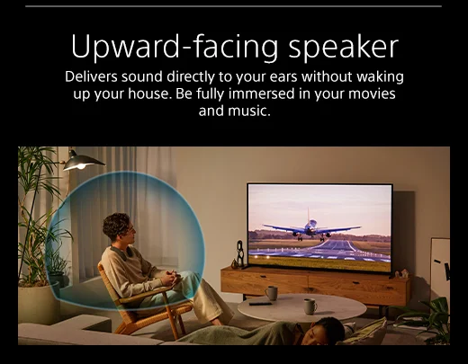 Upward-facing speaker | Delivers sound directly to your ears without waking up your house. Be fully immersed in your movies and music