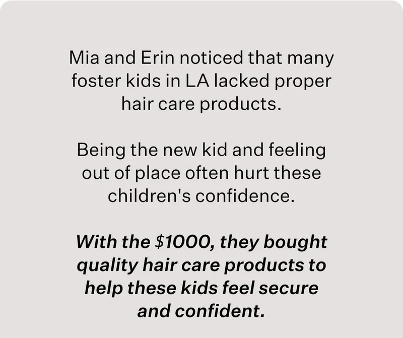 Mia and Erin noticed that many foster kids in LA lacked proper hair care products. Being the new kid and feeling out of place often hurt these children's confidence. With the $1000, they bought quality hair care products to help these kids feel secure and confident.