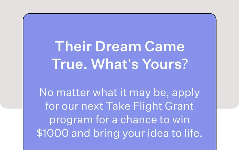 Their Dream Came True. What's Yours? No matter what it may be, apply for our next Take Flight Grant program for a chance to win $1000 and bring your idea to life.