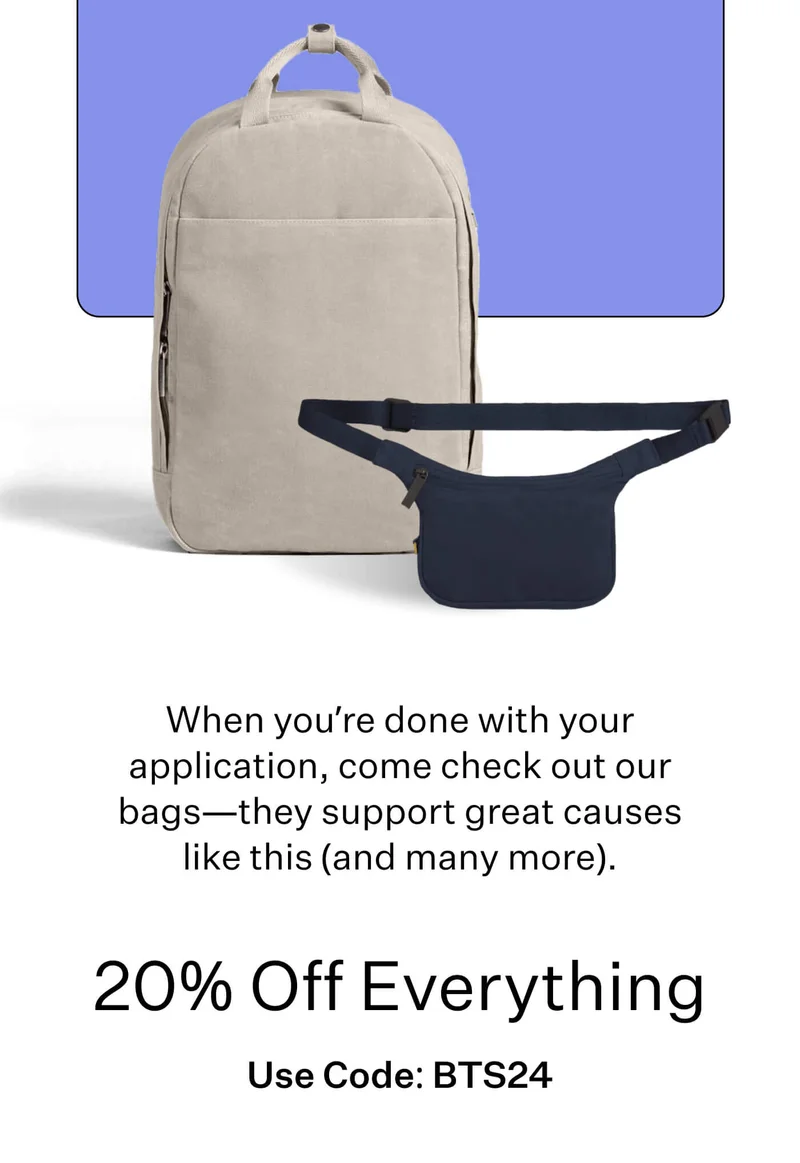 When you’re done with your application, come check out our bags—they support great causes like this (and many more). 20% Off Everything  Use Code: BTS24
