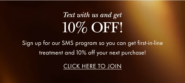 Text with us and get 10% OFF! Sign up for our SMS program so you can get first-in-line treatment and 10% off your next purchase.