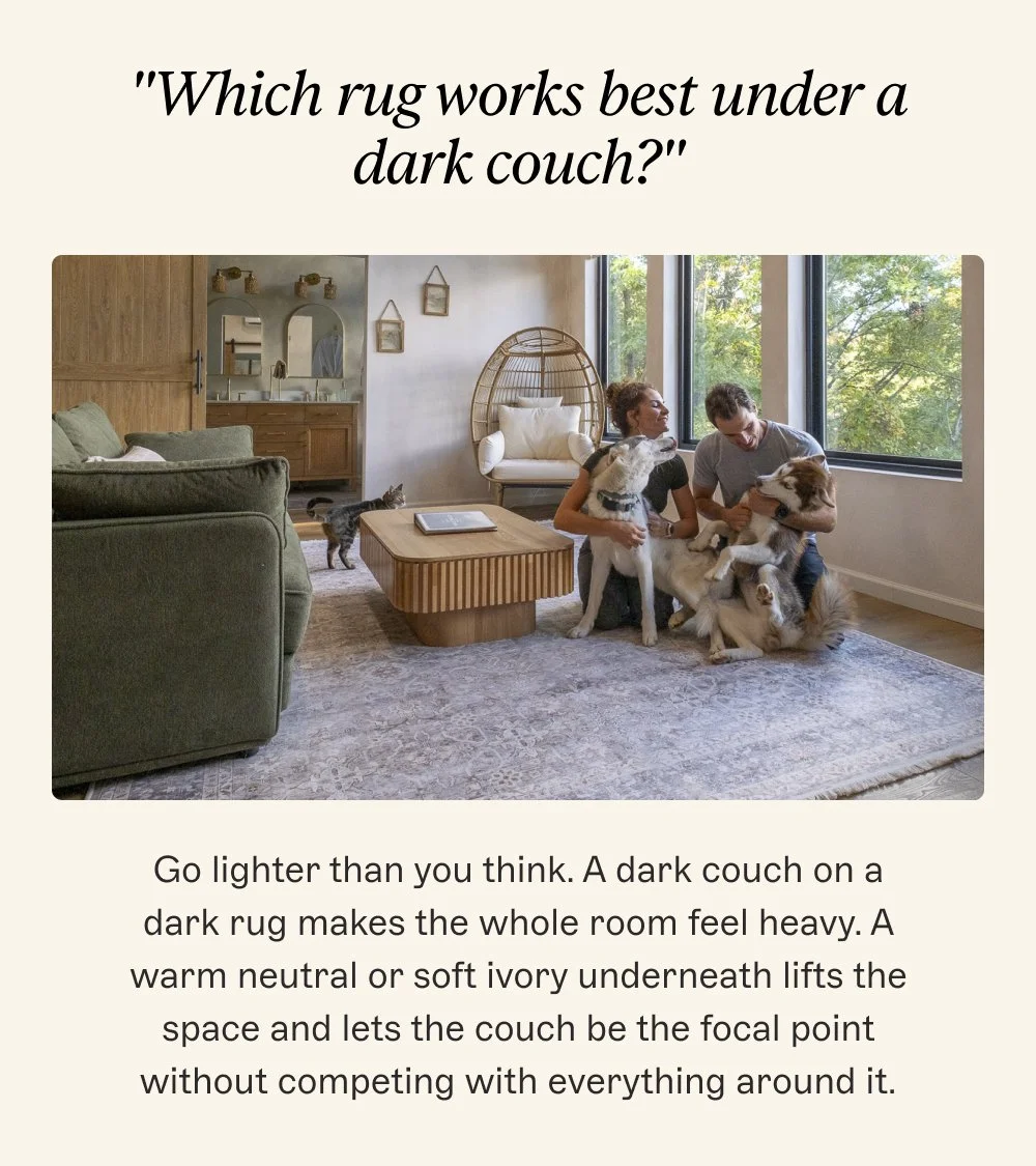 "Which rug works best under a dark couch?" Go lighter than you think. A dark couch on a dark rug makes the whole room feel heavy. A warm neutral or soft ivory underneath lifts the space and lets the couch be the focal point without competing with everything around it.
