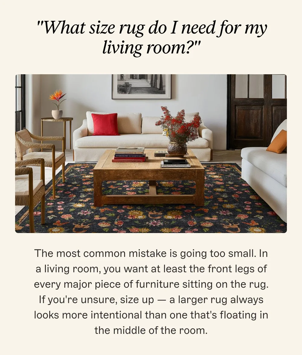 "What size rug do I need for my living room?" The most common mistake is going too small. In a living room, you want at least the front legs of every major piece of furniture sitting on the rug. If you're unsure, size up — a larger rug always looks more intentional than one that's floating in the middle of the room.
