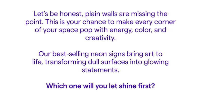Let’s be honest, plain walls are missing the point. This is your chance to make every corner of your space pop with energy, color, and creativity. Our best-selling neon signs bring art to life, transforming dull surfaces into glowing statements.  Which one will you let shine first?