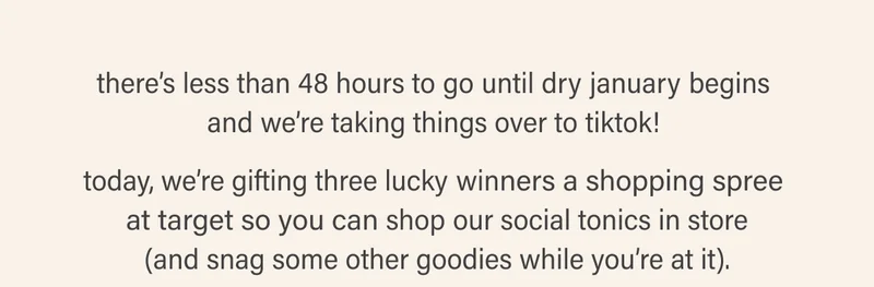 there’s less than 48 hours to go until dry january begins  and we’re taking things over to tiktok!   today, we’re gifting three lucky winners a shopping spree  at target so you can shop our social tonics in store (and snag some other goodies while you’re at it).