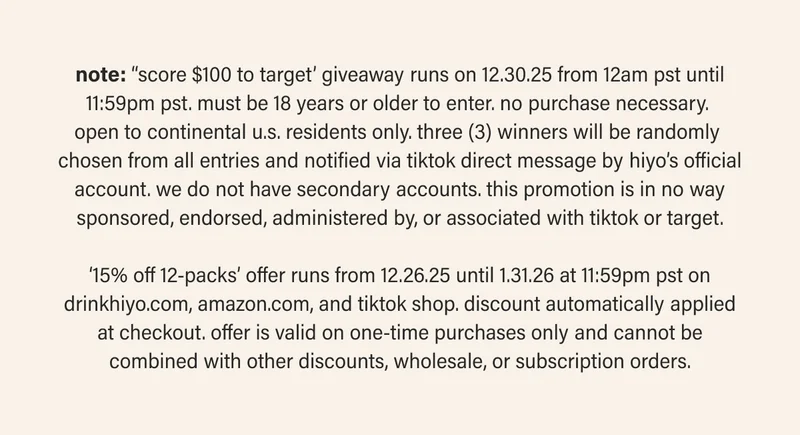 note: ‘‘score $100 to target’ giveaway runs on 12.30.25 from 12am pst until 11:59pm pst. must be 18 years or older to enter. no purchase necessary.  open to continental u.s. residents only. three (3) winners will be randomly  chosen from all entries and notified via tiktok direct message by hiyo’s official account. we do not have secondary accounts. this promotion is in no way sponsored, endorsed, administered by, or associated with tiktok or target.  ‘15% off 12-packs’ offer runs from 12.26.25 until 1.31.26 at 11:59pm pst on drinkhiyo.com, amazon.com, and tiktok shop. discount automatically applied at checkout. offer is valid on one-time purchases only and cannot be combined with other discounts, wholesale, or subscription orders.