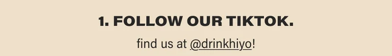 1. FOLLOW our tiktok.  find us at @drinkhiyo!