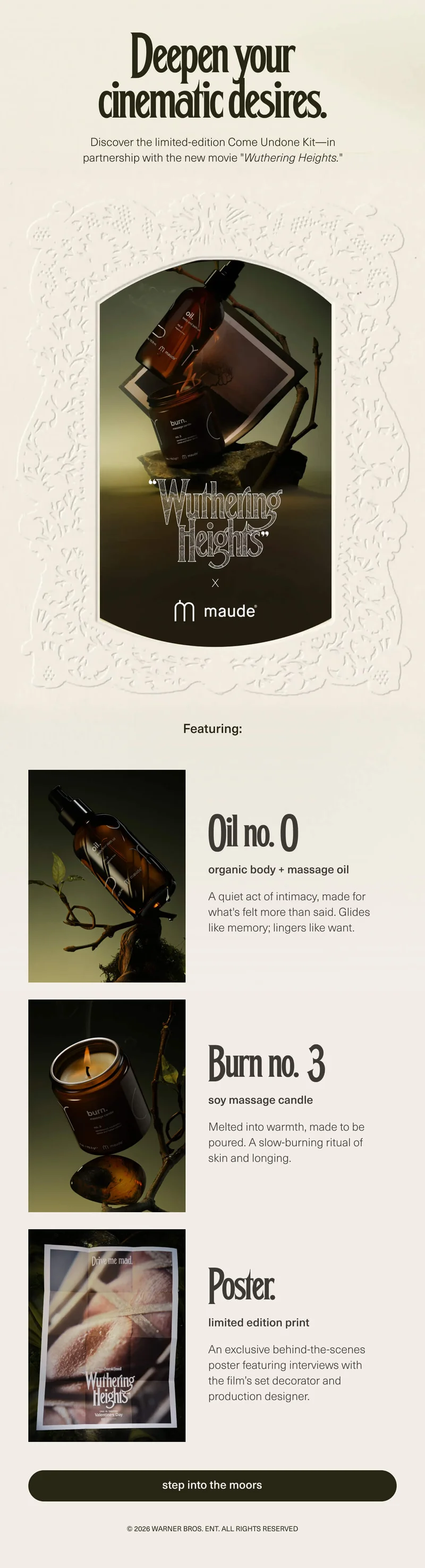 Deepen your cinematic desires. | Discover the limited-edition Come Undone Kit—in partnership with the new movie "Wuthering Heights." | "Wuthering Heights" x maude | Featuring: Oil no. 0 | organic body + massage oil | A quiet act of intimacy, made for what's felt more than said. Glides like memory; lingers like want. | Burn no. 3 | soy massage candle | Melted into warmth, made to be poured. A slow-burning ritual of skin and longing. | Poster. | limited edition print | An exclusive behind-the-scenes poster featuring interviews with the film’s set decorator and production designer. | [ step into the moors ] | © 2026 Warner Bros. Ent. All Rights Reserved