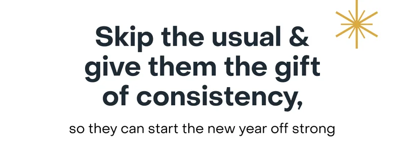 Skip the usual & give them the gift of consistency, so they can start the new year off strong