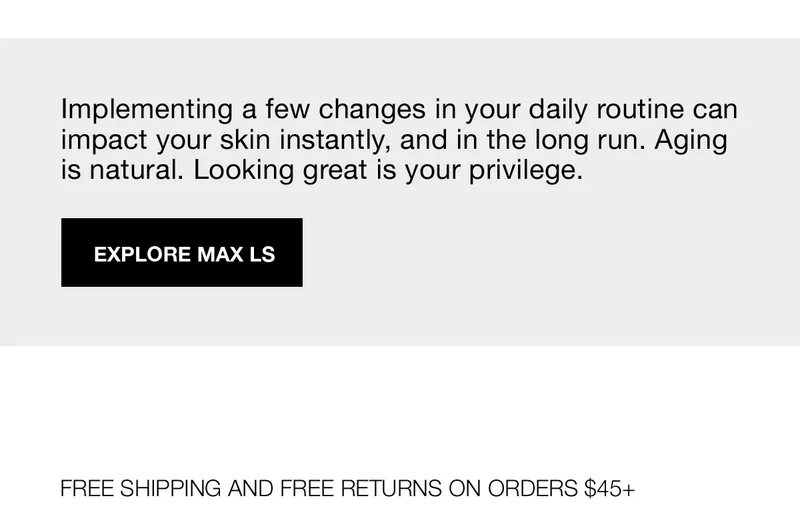 Implementing a few changes in your daily routine can impact your skin instantly, and in the long run. Aging is natural. Looking great is your privilege. | EXPLORE MAX LS | FREE SHIPPING AND FREE RETURNS ON ORDERS $45+