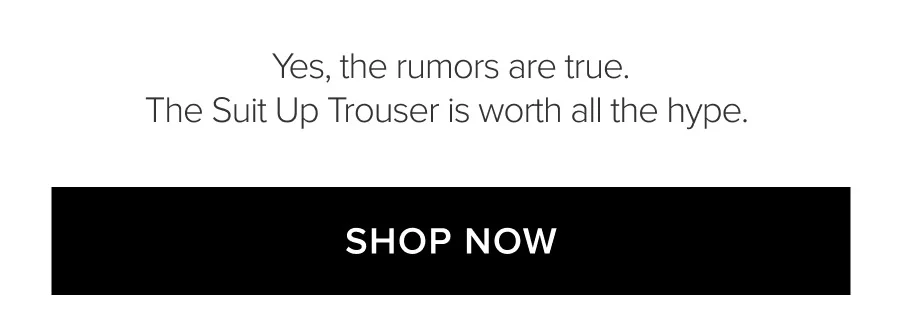 YES, THE RUMORS ARE TRUE. THE SUIT UP TROUSER IS WORTH ALL THE HYPE. SHOP NOW