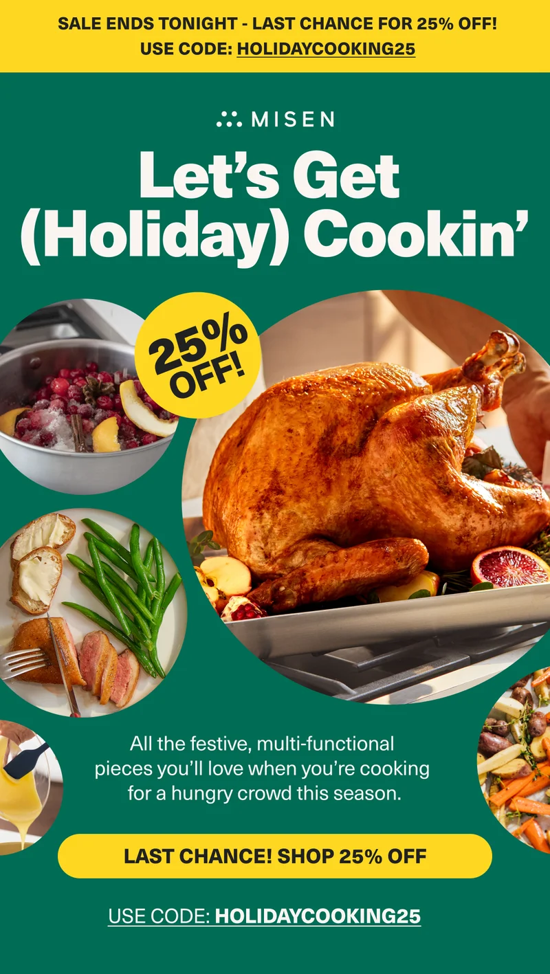 Sale ends tonight! Last chance for 25% off. Use code: discount code.Get a jump on Thanksgiving with 25% off! Misen. Let's Get (Holiday) Cookin". 25% Off. Shop 25% off Holiday Cookware. Use code: HOLIDAY25
