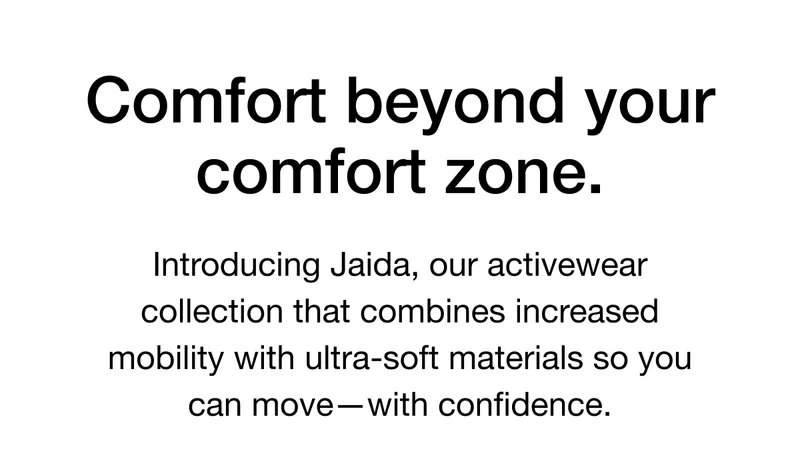 Comfort beyond your comfort zone. Introducing Jaida, our activewear collection that combines increased mobility with ultra-soft materials so you can move - with confidence.
