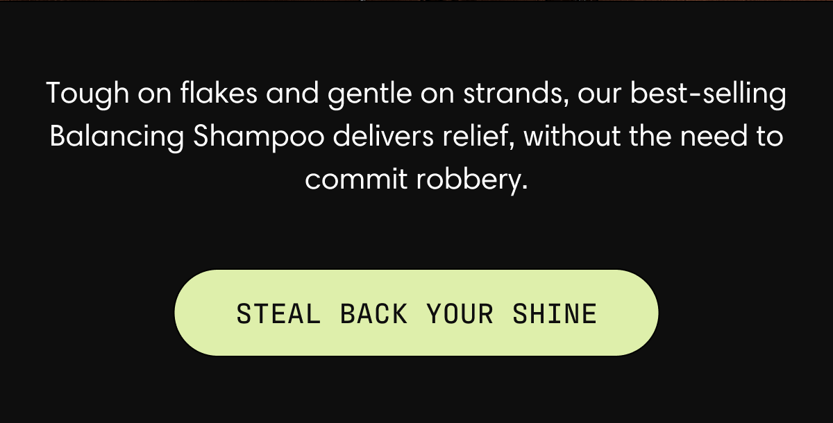 Tough on flakes and gentle on strands, our best-selling Balancing Shampoo deliveries relief, without the need to commit robbery. STEAL BACK YOUR SHINE