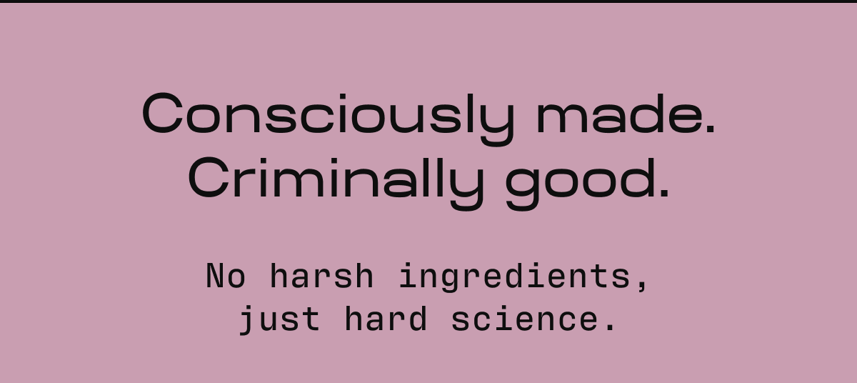 Consciously made. Criminally good. No harsh ingredients, just hard science.