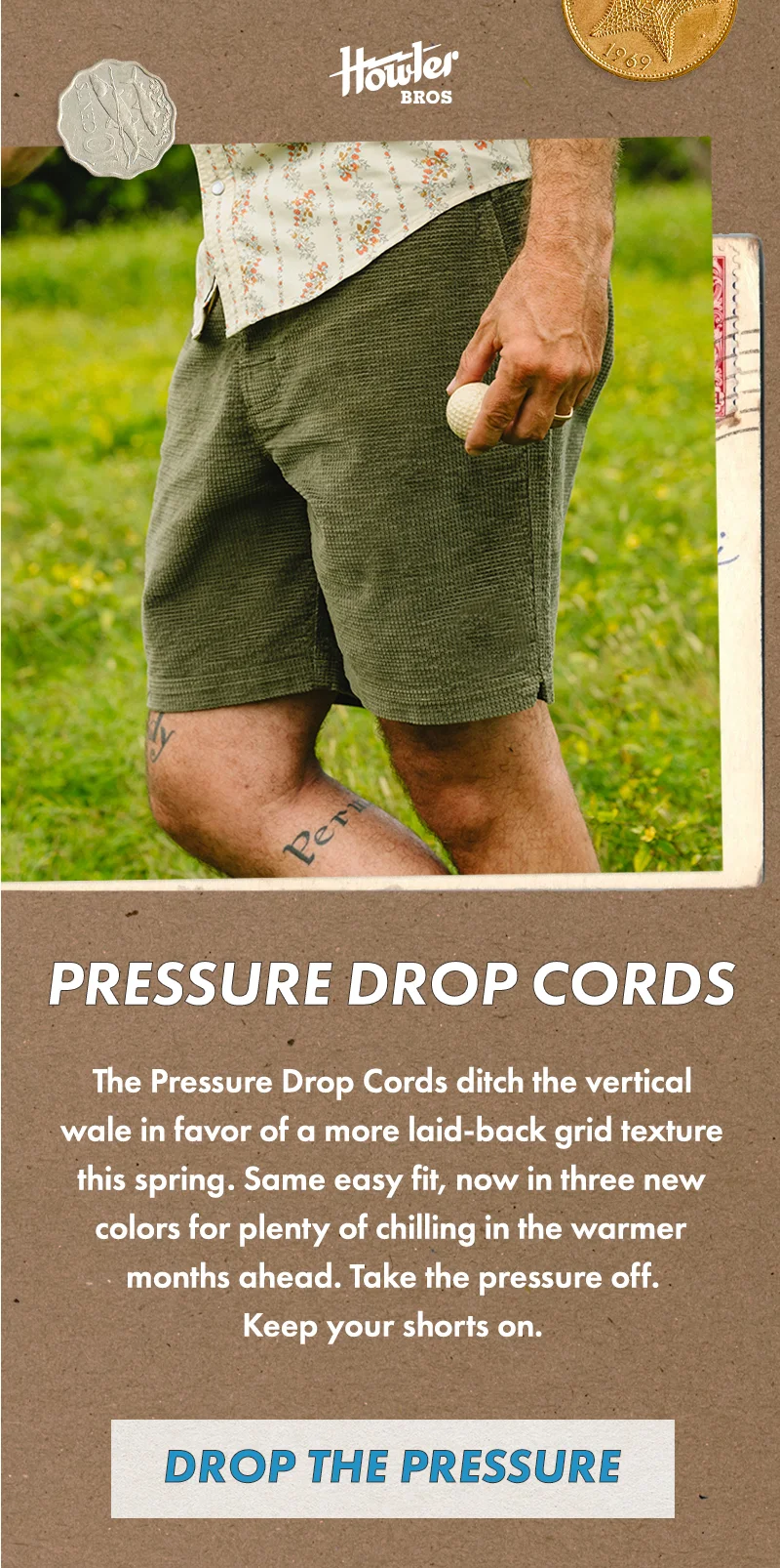 We flipped corduroy on its side! The Pressure Drop Cords ditch the vertical wale in favor of a more laid-back grid texture this spring. Same easy fit, now in three new colors for plenty of chilling in the warmer months ahead. Take the pressure off. Keep your shorts on.